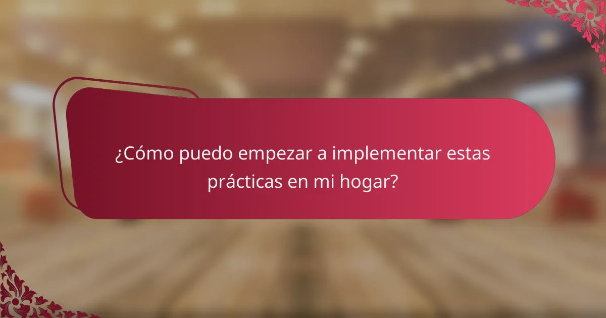 ¿Cómo puedo empezar a implementar estas prácticas en mi hogar?