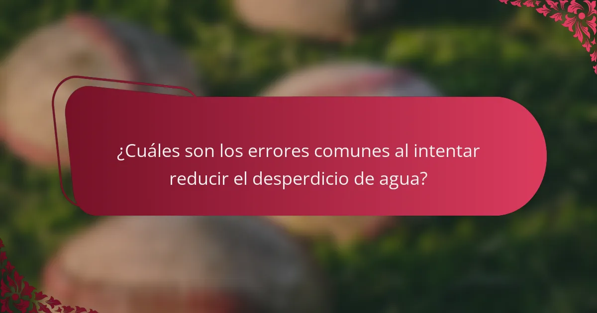 ¿Cuáles son los errores comunes al intentar reducir el desperdicio de agua?